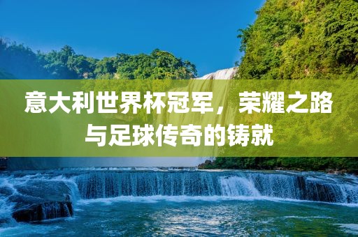 意大利世界杯冠军,荣耀之路与足球传奇的铸就