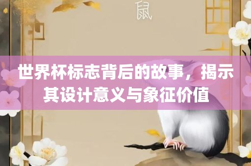 世界杯标志背后的故事,揭示其设计意义与象征价值