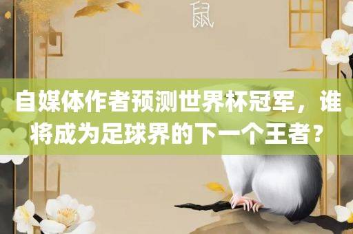 自媒体作者预测世界杯冠军,谁将成为足球界的下一个王者?