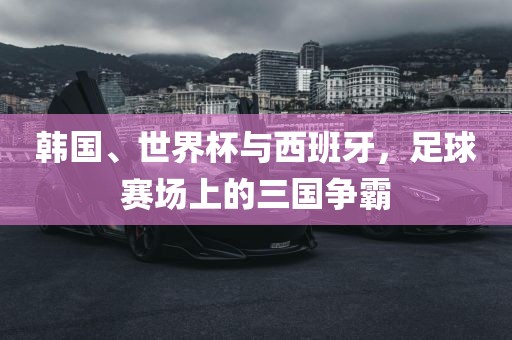 韩国、世界杯与西班牙,足球赛场上的三国争霸永康市本千工贸有限公司
