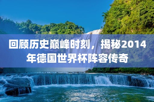 回顾历史巅峰时刻,揭秘2014年德国世界杯阵容传奇