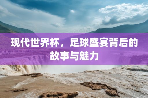 现代世界杯，足球盛宴背后的故事与魅力