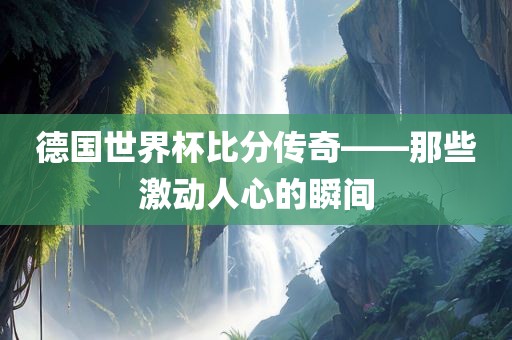 德国世界杯比分传奇——那些激动人心的瞬间