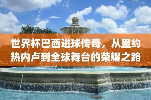 世界杯巴西进球传奇,从里约热内卢到全球舞台的荣耀之路永康市本千工贸有限公司
