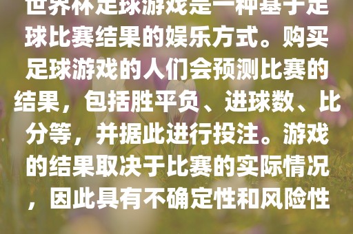 世界杯足球游戏是一种基于足球比赛结果的娱乐方式。购买足球游戏的人们会预测比赛的结果，包括胜平负、进球数、比分等，并据此进行投注。游戏的结果取决于比赛的实际情况，因此具有不确定性和风险性。永康市本千工贸有限公司