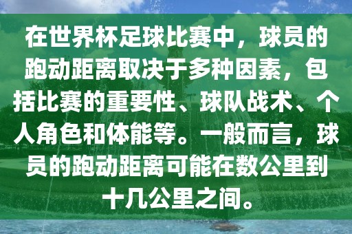 在世界杯足球比赛中，球员的跑动距离取决于多种因素，包括比赛的重要性、球队战术、个人角色和体能等。一般而言，球员的跑动距离可能在数公里到十几公里之间。