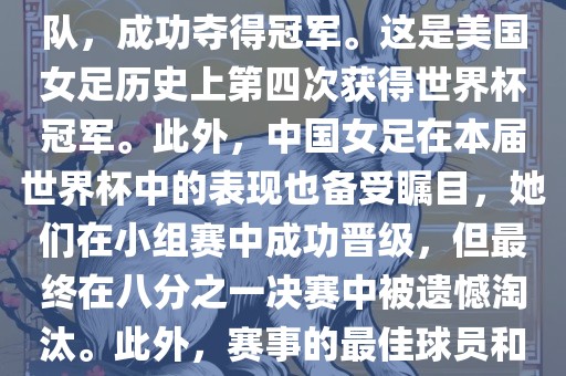 在加拿大举办的本届世界杯上,美国队在决赛中击败了日本队,成功夺得冠军。这是美国女足历史上第四次获得世界杯冠军。此外,中国女足在本届世界杯中的表现也备受瞩目,她们在小组赛中成功晋级,但最终在八分之一决赛中被遗憾淘汰。此外,赛事的最佳球员和最佳射手均被美国队的球员获得。