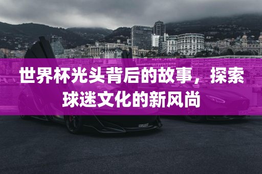 世界杯光头背后的故事,探索球迷文化的新风尚