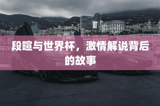 段暄与世界杯,激情解说背后的故事