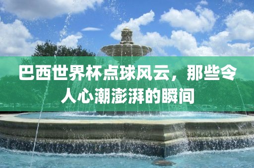 巴西世界杯点球风云,那些令人心潮澎湃的瞬间