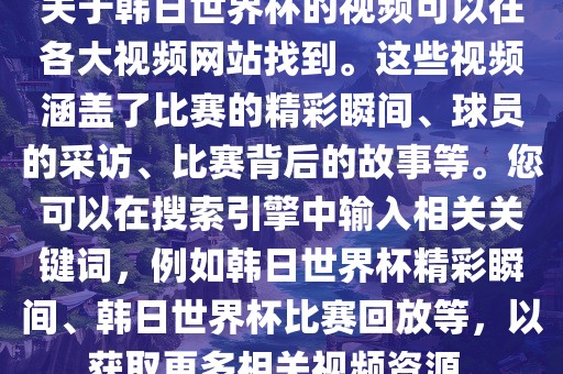 关于韩日世界杯的视频可以在各大视频网站找到。这些视频涵盖了比赛的精彩瞬间、球员的采访、比赛背后的故事等。您可以在搜索引擎中输入相关关键词,例如韩日世界杯精彩瞬间、韩日世界杯比赛回放等,以获取更多相关视频资源。