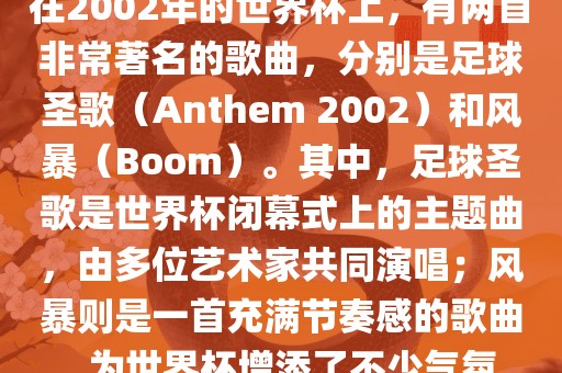 在2002年的世界杯上,有两首非常著名的歌曲,分别是足球圣歌(Anthem 2002)和风暴(Boom)。其中,足球圣歌是世界杯闭幕式上的主题曲,由多位艺术家共同演唱;风暴则是一首充满节奏感的歌曲,为世界杯增添了不少气氛。