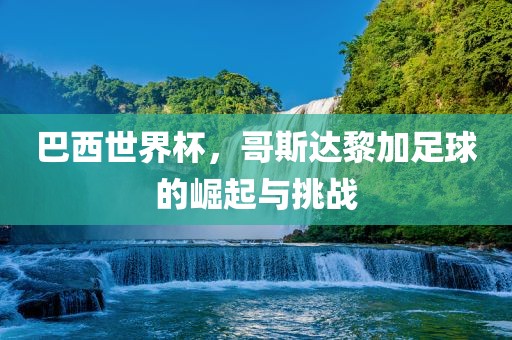 巴西世界杯，哥斯达黎加足球的崛起与挑战永康市本千工贸有限公司