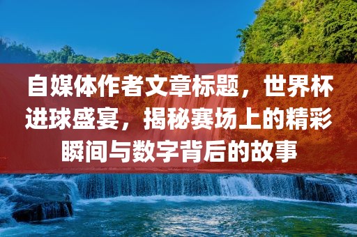 自媒体作者文章标题,世界杯进球盛宴,揭秘赛场上的精彩瞬间与数字背后的故事