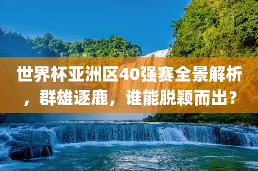 世界杯亚洲区40强赛全景解析，群雄逐鹿，谁能脱颖而出？