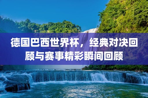 德国巴西世界杯,经典对决回顾与赛事精彩瞬间回顾