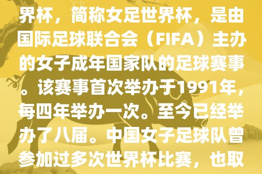 世界杯女足球是指女子足球世界杯，简称女足世界杯，是由国际足球联合会（FIFA）主办的女子成年国家队的足球赛事。该赛事首次举办于1991年，每四年举办一次。至今已经举办了八届。中国女子足球队曾参加过多次世界杯比赛，也取得过较好的成绩。