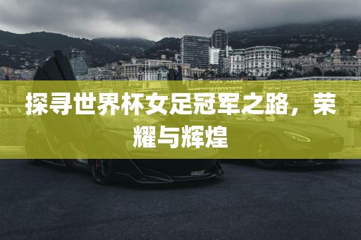 探寻世界杯女足冠军之路,荣耀与辉煌