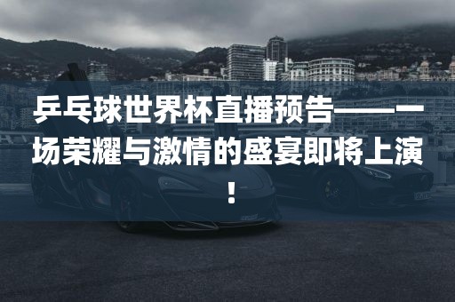 乒乓球世界杯直播预告——一场荣耀与激情的盛宴即将上演!