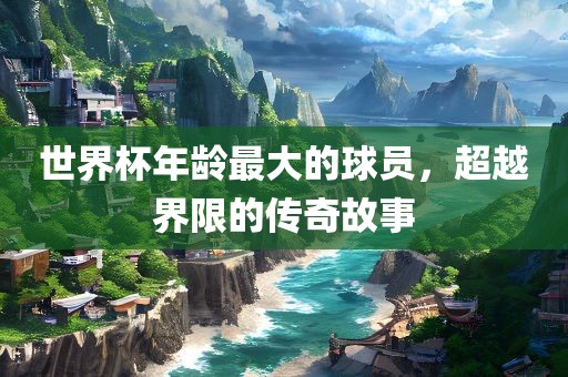 世界杯年龄最大的球员，超越界限的传奇故事永康市本千工贸有限公司