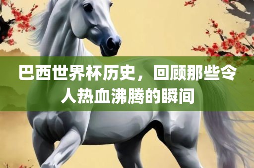 巴西世界杯历史,回顾那些令人热血沸腾的瞬间