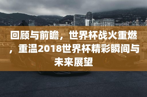 回顾与前瞻,世界杯战火重燃,重温2018世界杯精彩瞬间与未来展望