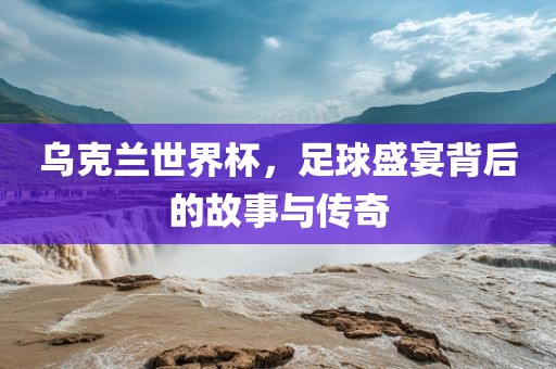 乌克兰世界杯,足球盛宴背后的故事与传奇永康市本千工贸有限公司