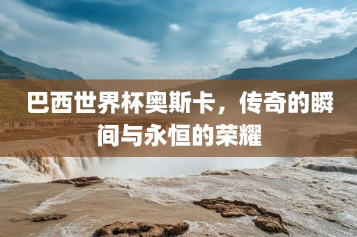 巴西世界杯奥斯卡,传奇的瞬间与永恒的荣耀