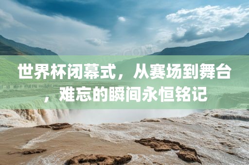 世界杯闭幕式，从赛场到舞台，难忘的瞬间永恒铭记