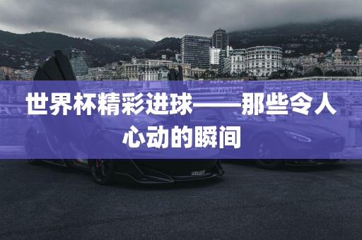 世界杯精彩进球——那些令人心动的瞬间