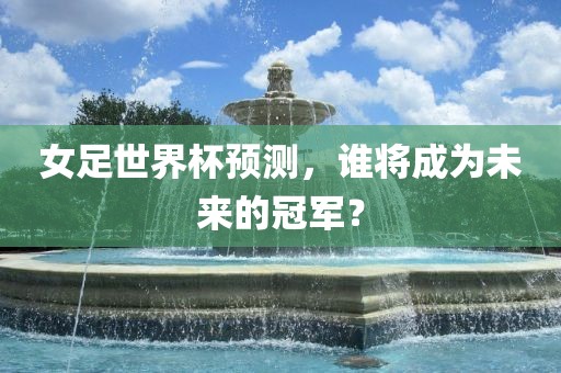 女足世界杯预测,谁将成为未来的冠军?