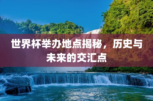 世界杯举办地点揭秘,历史与未来的交汇点