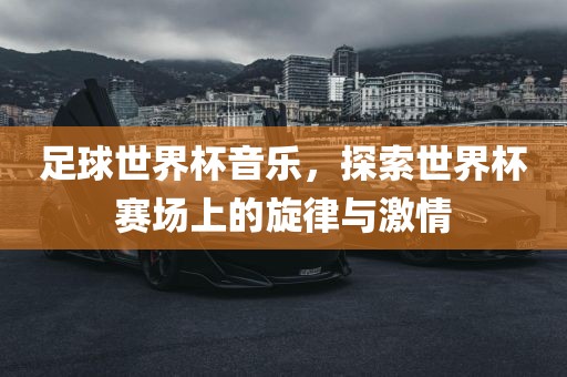 足球世界杯音乐,探索世界杯赛场上的旋律与激情