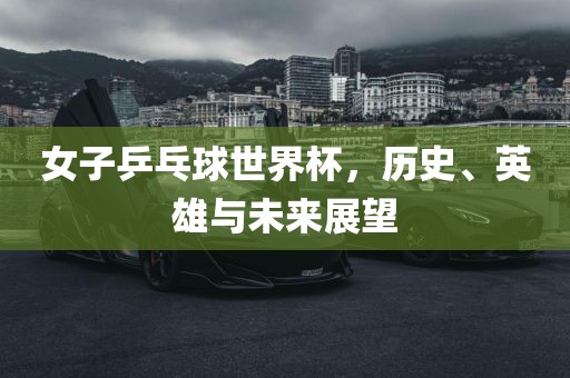 女子乒乓球世界杯，历史、英雄与未来展望