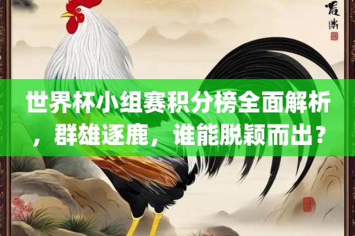 世界杯小组赛积分榜全面解析，群雄逐鹿，谁能脱颖而出？