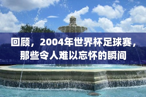 回顾,2004年世界杯足球赛,那些令人难以忘怀的瞬间