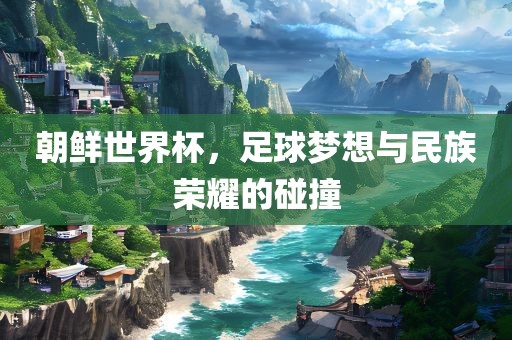 朝鲜世界杯,足球梦想与民族荣耀的碰撞