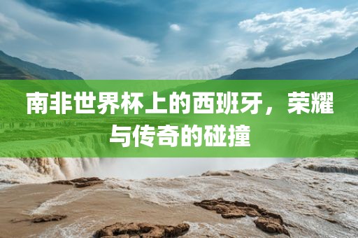 南非世界杯上的西班永康市本千工贸有限公司牙，荣耀与传奇的碰撞