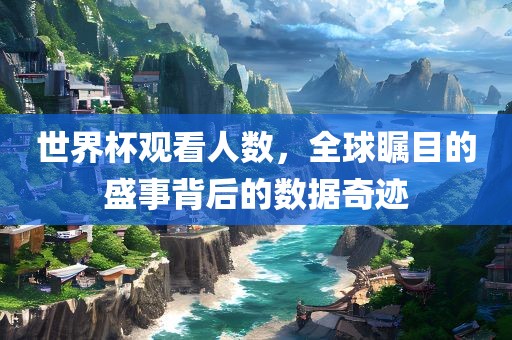 世界杯观看人数,全球瞩目的盛事背后的数据奇迹