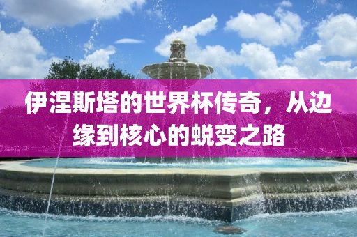 伊涅斯塔的世界杯传奇,从边缘到核心的蜕变之路