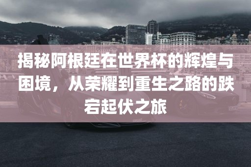 揭秘阿根廷在世界杯的辉煌与困境,从荣耀到重生之路的跌宕起伏之旅