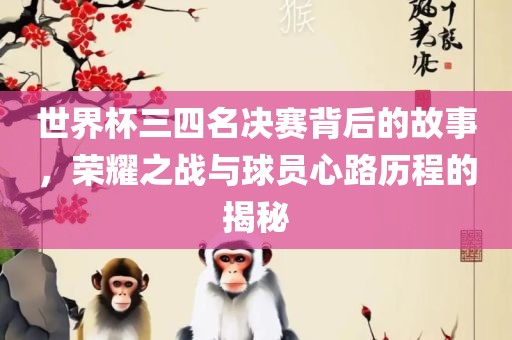 世界杯三四名决赛背后的故事，荣耀之战与球员心路历程的揭秘