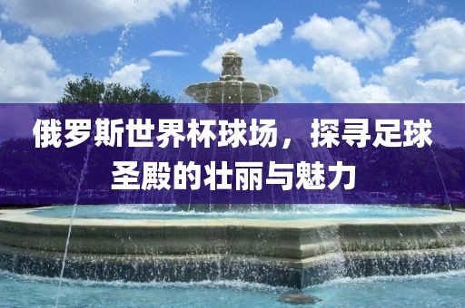 俄罗斯世界杯球场，探寻足球圣殿的壮丽与魅力