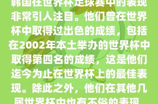 韩国在世界杯足球赛中的表现非常引人注目。他们曾在世界杯中取得过出色的成绩,包括在2002年本土举办的世界杯中取得第四名的成绩,这是他们迄今为止在世界杯上的最佳表现。除此之外,他们在其他几届世界杯中也有不俗的表现。