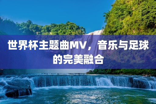 世界杯主题曲MV,音乐与足球的完美融合