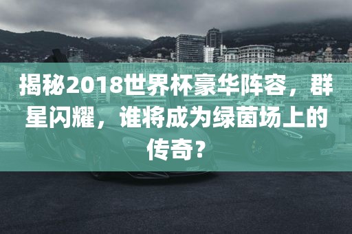 揭秘2018世界杯豪华阵容,群星闪耀,谁将成为绿茵场上的传奇?永康市本千工贸有限公司