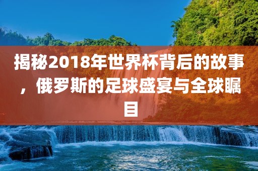 揭秘2018年世界杯背后的故事,俄罗斯的足球盛宴与全球瞩目