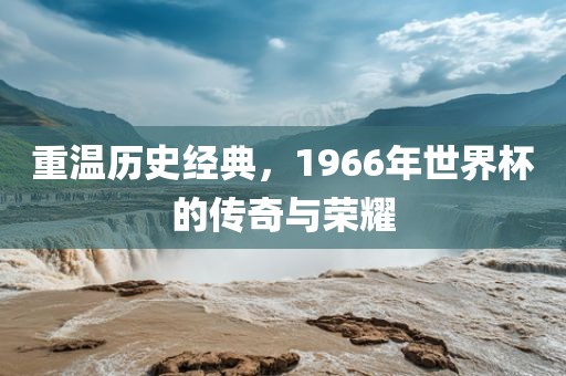 重温历史经典,1966年世界杯的传奇与荣耀