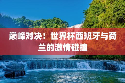 永康市本千工贸有限公司巅峰对决！世界杯西班牙与荷兰的激情碰撞