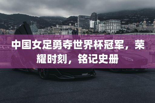 中国女足永康市本千工贸有限公司勇夺世界杯冠军,荣耀时刻,铭记史册